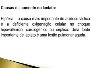 Causas de aumento do lactato: 
Hipóxia – a causa mais importante de acidose láctica 
é a deficiente oxigenação celular no choque 
hipovolêmico, cardiogênico ou séptico. Uma fonte 
importante de lactato é uma lesão pulmonar aguda. 
 