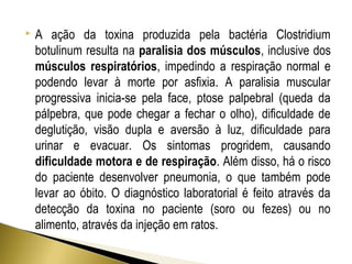  A ação da toxina produzida pela bactéria Clostridium 
botulinum resulta na paralisia dos músculos, inclusive dos 
músculos respiratórios, impedindo a respiração normal e 
podendo levar à morte por asfixia. A paralisia muscular 
progressiva inicia-se pela face, ptose palpebral (queda da 
pálpebra, que pode chegar a fechar o olho), dificuldade de 
deglutição, visão dupla e aversão à luz, dificuldade para 
urinar e evacuar. Os sintomas progridem, causando 
dificuldade motora e de respiração. Além disso, há o risco 
do paciente desenvolver pneumonia, o que também pode 
levar ao óbito. O diagnóstico laboratorial é feito através da 
detecção da toxina no paciente (soro ou fezes) ou no 
alimento, através da injeção em ratos. 
 