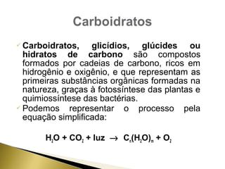 Carboidratos, glicídios, glúcides ou 
hidratos de carbono são compostos 
formados por cadeias de carbono, ricos em 
hidrogênio e oxigênio, e que representam as 
primeiras substâncias orgânicas formadas na 
natureza, graças à fotossíntese das plantas e 
quimiossíntese das bactérias. 
Podemos representar o processo pela 
equação simplificada: 
H2O + CO2 + luz ® Cn(H2O)m + O2 
 