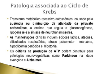  Transtorno metabólico recessivo autossômico, causado pela 
ausência ou diminuição da atividade da piruvato 
carboxilase, a enzima que regula a gluconeogênese, 
lipogênese e a síntese de neurotransmissores. 
 As manifestações clínicas incluem acidose láctica, ataques, 
dificuldades respiratórias, atraso psicomotor marcante, 
hipoglicemia periódica e hipotonia. 
 Os déficits na produção de ATP podem contribuir para 
patologias neurovegetativas como Parkinson na idade 
avançada e Alzheimer. 
 