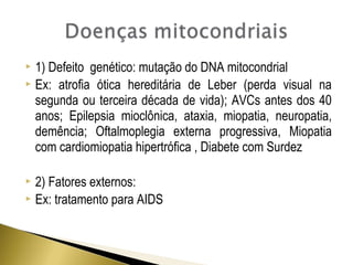  1) Defeito genético: mutação do DNA mitocondrial 
 Ex: atrofia ótica hereditária de Leber (perda visual na 
segunda ou terceira década de vida); AVCs antes dos 40 
anos; Epilepsia mioclônica, ataxia, miopatia, neuropatia, 
demência; Oftalmoplegia externa progressiva, Miopatia 
com cardiomiopatia hipertrófica , Diabete com Surdez 
 2) Fatores externos: 
 Ex: tratamento para AIDS 
 