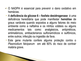  O NADPH é essencial para prevenir o dano oxidativo em 
hemácias. 
 A deficiência da glicose 6 – fosfato desidrogenase é uma 
deficiência hereditária que pode manifestar hemólise de 
graus variáveis quando expostos a alguns fatores do meio 
ambiente como a naftalina e os nitritos voláteis ou alguns 
medicamentos tais como: analgésicos, antipiréticos, 
antimaláricos, antibacterianos sulfonamídicos e sulfônicos, 
entre outros; infecção ou ingestão de fava. 
 Este gene mutante confere alguma proteção contra o 
Plasmodium falciparum em até 60% do risco de contrair 
malária grave. 
 