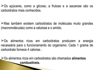 Os açúcares, como a glicose, a frutose e a sacarose são os 
carboidratos mais conhecidos. 
Mas também existem carboidratos de moléculas muito grandes 
(macromoléculas) como a celulose e o amido. 
Os alimentos ricos em carboidratos produzem a energia 
necessária para o funcionamento do organismo. Cada 1 grama de 
carboidrato fornece 4 calorias . 
Os alimentos ricos em carboidratos são chamados alimentos 
combustíveis. 
 