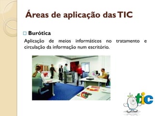 Áreas de aplicação das TIC

   Burótica
Aplicação de meios informáticos no tratamento e
circulação da informação num escritório.
 