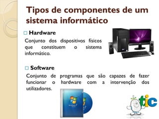 Tipos de componentes de um
sistema informático
   Hardware
Conjunto dos dispositivos físicos
que    constituem  o     sistema
informático.

   Software
Conjunto de programas que são capazes de fazer
funcionar o hardware com a intervenção dos
utilizadores.
 