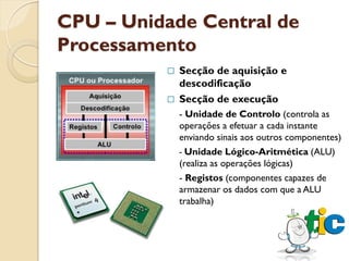 CPU – Unidade Central de
Processamento
           Secção de aquisição e
            descodificação
           Secção de execução
              - Unidade de Controlo (controla as
              operações a efetuar a cada instante
              enviando sinais aos outros componentes)
              - Unidade Lógico-Aritmética (ALU)
              (realiza as operações lógicas)
              - Registos (componentes capazes de
              armazenar os dados com que a ALU
              trabalha)
 