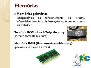 Memórias
   Memórias primárias
    Indispensáveis ao funcionamento do sistema
    informático, contêm as informações com que o sistema
    vai trabalhar.

Memória ROM (Read-Only-Memory)
(permite somente a leitura)

Memória RAM (Random-Acess-Memory)
(permite a leitura e a escrita)
 
