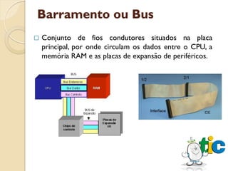 Barramento ou Bus
   Conjunto de fios condutores situados na placa
    principal, por onde circulam os dados entre o CPU, a
    memória RAM e as placas de expansão de periféricos.
 