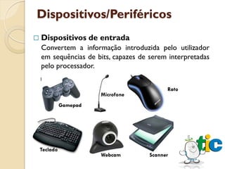 Dispositivos/Periféricos
   Dispositivos de entrada
    Convertem a informação introduzida pelo utilizador
    em sequências de bits, capazes de serem interpretadas
    pelo processador.


                                            Rato
                        Microfone
              Gamepad




    Teclado
                        Webcam        Scanner
 