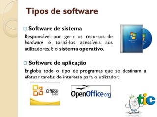 Tipos de software
   Software de sistema
Responsável por gerir os recursos de
hardware e torná-los acessíveis aos
utilizadores. É o sistema operativo.

   Software de aplicação
Engloba todo o tipo de programas que se destinam a
efetuar tarefas de interesse para o utilizador.
 