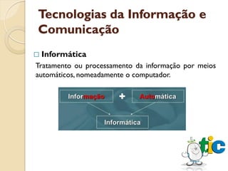 Tecnologias da Informação e
Comunicação
   Informática
Tratamento ou processamento da informação por meios
automáticos, nomeadamente o computador.
 