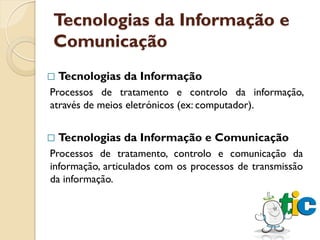 Tecnologias da Informação e
Comunicação
   Tecnologias da Informação
Processos de tratamento e controlo da informação,
através de meios eletrónicos (ex: computador).


   Tecnologias da Informação e Comunicação
Processos de tratamento, controlo e comunicação da
informação, articulados com os processos de transmissão
da informação.
 