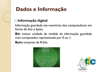 Dados e Informação

   Informação digital
Informação guardada nas memórias dos computadores em
forma de bits e bytes.
Bit: menor unidade de medida da informação guardada
num computador, representada por 0 ou 1.
Byte: conjunto de 8 bits.
 