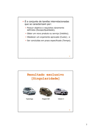 3
5
É o conjunto de tarefas interrelacionadas
que se caracterizam por:
Possuir objetivo e requisitos claramente
definidos (Escopo/Qualidade);
Obter um novo produto ou serviço (Inédito);
Obedecer um orçamento aprovado (Custo) ; e
Ser concluídas em prazo especificado (Tempo).
6
Resultado exclusivoResultado exclusivo
[Singularidade][Singularidade]
 