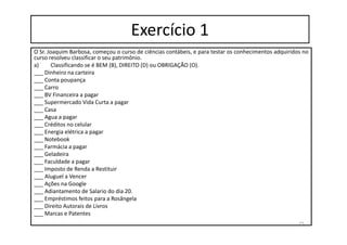 Exercício 1
O Sr. Joaquim Barbosa, começou o curso de ciências contábeis, e para testar os conhecimentos adquiridos no
curso resolveu classificar o seu patrimônio.
a) Classificando se é BEM (B), DIREITO (D) ou OBRIGAÇÃO (O).
___ Dinheiro na carteira
___ Conta poupança
___ Carro
___ BV Financeira a pagar
___ Supermercado Vida Curta a pagar
___ Casa
___ Agua a pagar
___ Créditos no celular
___ Energia elétrica a pagar
___ Notebook
___ Farmácia a pagar
___ Geladeira
___ Faculdade a pagar
___ Imposto de Renda a Restituir
___ Aluguel a Vencer
___ Ações na Google
___ Adiantamento de Salario do dia 20.
___ Empréstimos feitos para a Rosângela
___ Direito Autorais de Livros
___ Marcas e Patentes
25
 