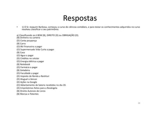 Respostas
• 1) O Sr. Joaquim Barbosa, começou o curso de ciências contábeis, e para testar os conhecimentos adquiridos no curso
resolveu classificar o seu patrimônio.
a) Classificando se é BEM (B), DIREITO (D) ou OBRIGAÇÃO (O).
(B) Dinheiro na carteira
(D) Conta poupança
(B) Carro
(O) BV Financeira a pagar
(O) Supermercado Vida Curta a pagar
(B) Casa
(O) Agua a pagar
(D) Créditos no celular
(O) Energia elétrica a pagar
(B) Notebook
(O) Farmácia a pagar
(B) Geladeira
(O) Faculdade a pagar
(D) Imposto de Renda a Restituir
(D) Aluguel a Vencer
(D) Ações na Google
(O) Adiantamento de Salario recebidos no dia 20.
(D) Empréstimos feitos para a Rosângela
(B) Direito Autorais de Livros
(B) Marcas e Patentes
28
 