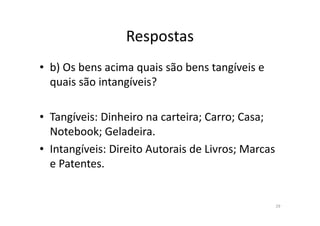 Respostas
• b) Os bens acima quais são bens tangíveis e
quais são intangíveis?
• Tangíveis: Dinheiro na carteira; Carro; Casa;
Notebook; Geladeira.
• Intangíveis: Direito Autorais de Livros; Marcas
e Patentes.
29
 