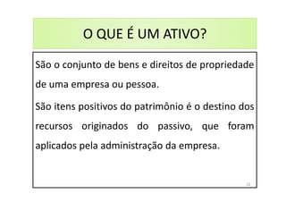 O QUE É UM ATIVO?
São o conjunto de bens e direitos de propriedade
de uma empresa ou pessoa.
São itens positivos do patrimônio é o destino dos
recursos originados do passivo, que foram
aplicados pela administração da empresa.
32
 