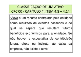 CLASSIFICAÇÃO DE UM ATIVO
CPC 00 - CAPÍTULO 4: ITEM 4.8 – 4.14
CLASSIFICAÇÃO DE UM ATIVO
CPC 00 - CAPÍTULO 4: ITEM 4.8 – 4.14
“Ativo é um recurso controlado pela entidade
como resultado de eventos passados e do
qual se espera que resultem futuros
benefícios econômicos para a entidade. Se
não houver a expectativa de contribuição
futura, direta ou indireta, ao caixa da
empresa, não existe o ativo.”
33
 