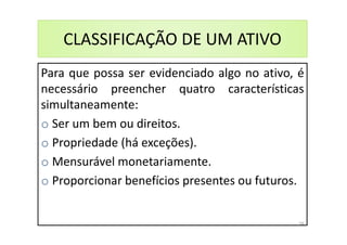 Para que possa ser evidenciado algo no ativo, é
necessário preencher quatro características
simultaneamente:
o Ser um bem ou direitos.
o Propriedade (há exceções).
o Mensurável monetariamente.
o Proporcionar benefícios presentes ou futuros.
CLASSIFICAÇÃO DE UM ATIVO
34
 