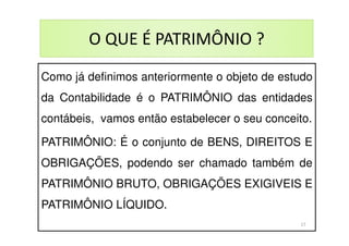 O QUE É PATRIMÔNIO ?
Como já definimos anteriormente o objeto de estudo
da Contabilidade é o PATRIMÔNIO das entidades
contábeis, vamos então estabelecer o seu conceito.
PATRIMÔNIO: É o conjunto de BENS, DIREITOS E
OBRIGAÇÕES, podendo ser chamado também de
PATRIMÔNIO BRUTO, OBRIGAÇÕES EXIGIVEIS E
PATRIMÔNIO LÍQUIDO.
17
 