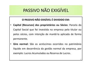 PASSIVO NÃO EXIGÍVEL
O PASSIVO NÃO EXIGÍVEL É DIVIDIDO EM:
• Capital (Recursos) dos proprietários ou Sócios: Parcela do
Capital Social que foi investida na empresa pelo titular ou
pelos sócios, com intenção de mantê-la aplicada de forma
permanente.
• Giro normal: São os acréscimos ocorridos no patrimônio
líquido em decorrência da gestão normal da empresa, por
exemplo: Lucros Acumulados ou Reserva de Lucros.
39
 