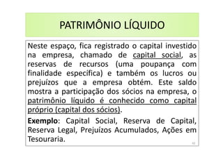PATRIMÔNIO LÍQUIDO
Neste espaço, fica registrado o capital investido
na empresa, chamado de capital social, as
reservas de recursos (uma poupança com
finalidade específica) e também os lucros ou
prejuízos que a empresa obtém. Este saldo
mostra a participação dos sócios na empresa, o
patrimônio líquido é conhecido como capital
próprio (capital dos sócios).
Exemplo: Capital Social, Reserva de Capital,
Reserva Legal, Prejuízos Acumulados, Ações em
Tesouraria. 42
 