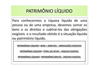 PATRIMÔNIO LÍQUIDO
Para conhecermos a riqueza líquida de uma
pessoa ou de uma empresa, devemos somar os
bens e os direitos e subtrai-los das obrigações
exigíveis e o resultado obtido é a situação líquida
ou patrimônio líquido.
PATRIMÔNIO LÍQUIDO= BENS + DIREITOS – OBRIGAÇÕES EXIGIVEIS
PATRIMÔNIO LÍQUIDO= TOTAL DO ATIVO – PASSIVO EXIGÍVEL
PATRIMÔNIO LÍQUIDO= PATRIMÔNIO BRUTO – PASSIVO EXIGÍVEL
44
 