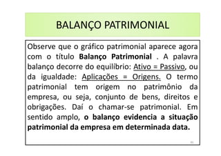 BALANÇO PATRIMONIAL
Observe que o gráfico patrimonial aparece agora
com o título Balanço Patrimonial . A palavra
balanço decorre do equilíbrio: Ativo = Passivo, ou
da igualdade: Aplicações = Origens. O termo
patrimonial tem origem no patrimônio da
empresa, ou seja, conjunto de bens, direitos e
obrigações. Daí o chamar-se patrimonial. Em
sentido amplo, o balanço evidencia a situação
patrimonial da empresa em determinada data.
45
 