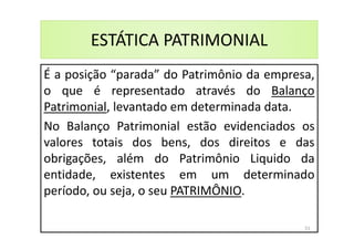ESTÁTICA PATRIMONIAL
É a posição “parada” do Patrimônio da empresa,
o que é representado através do Balanço
Patrimonial, levantado em determinada data.
No Balanço Patrimonial estão evidenciados os
valores totais dos bens, dos direitos e das
obrigações, além do Patrimônio Liquido da
entidade, existentes em um determinado
período, ou seja, o seu PATRIMÔNIO.
51
 