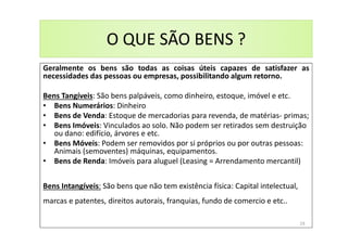 O QUE SÃO BENS ?
Geralmente os bens são todas as coisas úteis capazes de satisfazer as
necessidades das pessoas ou empresas, possibilitando algum retorno.
Bens Tangíveis: São bens palpáveis, como dinheiro, estoque, imóvel e etc.
• Bens Numerários: Dinheiro
• Bens de Venda: Estoque de mercadorias para revenda, de matérias- primas;
• Bens Imóveis: Vinculados ao solo. Não podem ser retirados sem destruição
ou dano: edifício, árvores e etc.
• Bens Móveis: Podem ser removidos por si próprios ou por outras pessoas:
Animais (semoventes) máquinas, equipamentos.
• Bens de Renda: Imóveis para aluguel (Leasing = Arrendamento mercantil)
Bens Intangíveis: São bens que não tem existência física: Capital intelectual,
marcas e patentes, direitos autorais, franquias, fundo de comercio e etc..
19
 