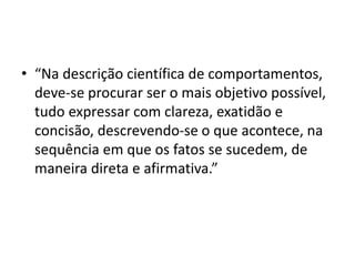 • “Na descrição científica de comportamentos,
deve-se procurar ser o mais objetivo possível,
tudo expressar com clareza, exatidão e
concisão, descrevendo-se o que acontece, na
sequência em que os fatos se sucedem, de
maneira direta e afirmativa.”
 