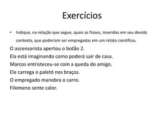 Exercícios
• Indique, na relação que segue, quais as frases, inseridas em seu devido
contexto, que poderiam ser empregadas em um relato científico.
O ascensorista apertou o botão 2.
Ela está imaginando como poderá sair de casa.
Marcos entristeceu-se com a queda do amigo.
Ele carrega o paletó nos braços.
O empregado manobra o carro.
Filomeno sente calor.
 