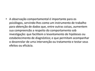 • A observação comportamental é importante para os
psicólogos, servindo-lhes como um instrumento de trabalho
para obtenção de dados que, entre outras coisas, aumentem
sua compreensão a respeito do comportamento sob
investigação: que facilitem o levantamento de hipóteses ou
estabelecimento de diagnóstico; e que permitam acompanhar
o desenrolar de uma intervenção ou tratamento e testar seus
efeitos ou eficácia.
 