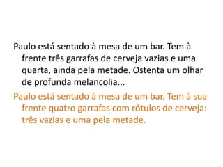 Paulo está sentado à mesa de um bar. Tem à
frente três garrafas de cerveja vazias e uma
quarta, ainda pela metade. Ostenta um olhar
de profunda melancolia...
Paulo está sentado à mesa de um bar. Tem à sua
frente quatro garrafas com rótulos de cerveja:
três vazias e uma pela metade.
 