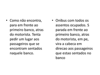• Como não encontra,
para em frente ao
primeiro banco, atras
do motorista. Tenta
pedir um lugar aos
passageiros que se
encontram sentados
naquele banco.
• Onibus com todos os
assentos ocupados. S
parada em frente ao
primeiro banco, atras
do motorista, em pe,
vira a cabeca em
direcao aos passageiros
que estao sentados no
banco
 