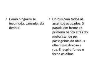 • Como ninguem se
incomoda, cansada, ela
desiste.
• Onibus com todos os
assentos ocupados. S
parada em frente ao
primeiro banco atras do
motorista, de pe,
passageiros do onibus
olham em direcao a
rua, S respira fundo e
fecha os olhos.
 