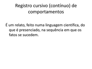 Registro cursivo (contínuo) de
comportamentos
É um relato, feito numa linguagem científica, do
que é presenciado, na sequência em que os
fatos se sucedem.
 