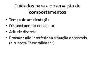 Cuidados para a observação de
comportamentos
• Tempo de ambientação
• Distanciamento do sujeito
• Atitude discreta
• Procurar não interferir na situação observada
(a suposta “neutralidade”)
 
