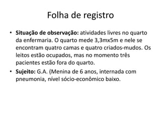 Folha de registro
• Situação de observação: atividades livres no quarto
da enfermaria. O quarto mede 3,3mx5m e nele se
encontram quatro camas e quatro criados-mudos. Os
leitos estão ocupados, mas no momento três
pacientes estão fora do quarto.
• Sujeito: G.A. (Menina de 6 anos, internada com
pneumonia, nível sócio-econômico baixo.
 