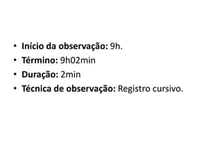• Início da observação: 9h.
• Término: 9h02min
• Duração: 2min
• Técnica de observação: Registro cursivo.
 