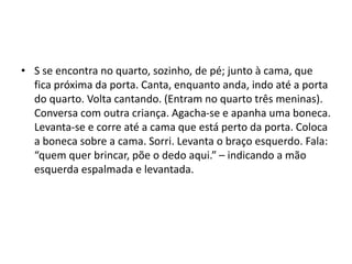 • S se encontra no quarto, sozinho, de pé; junto à cama, que
fica próxima da porta. Canta, enquanto anda, indo até a porta
do quarto. Volta cantando. (Entram no quarto três meninas).
Conversa com outra criança. Agacha-se e apanha uma boneca.
Levanta-se e corre até a cama que está perto da porta. Coloca
a boneca sobre a cama. Sorri. Levanta o braço esquerdo. Fala:
“quem quer brincar, põe o dedo aqui.” – indicando a mão
esquerda espalmada e levantada.
 