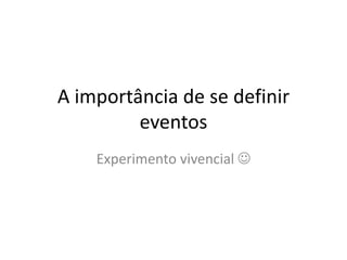 A importância de se definir
eventos
Experimento vivencial 
 