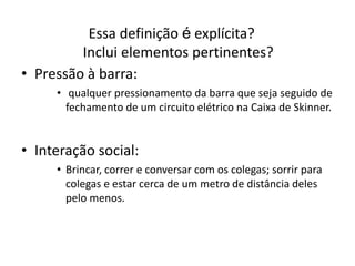 Essa definição é explícita?
Inclui elementos pertinentes?
• Pressão à barra:
• qualquer pressionamento da barra que seja seguido de
fechamento de um circuito elétrico na Caixa de Skinner.
• Interação social:
• Brincar, correr e conversar com os colegas; sorrir para
colegas e estar cerca de um metro de distância deles
pelo menos.
 