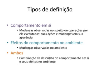 Tipos de definição
• Comportamento em si
• Mudanças observadas no sujeito ou operações por
ele executadas: suas ações e mudanças em sua
aparência
• Efeitos do comportamento no ambiente
• Mudanças observadas no ambiente
• Ambos
• Combinação da descrição do comportamento em si
e seus efeitos no ambiente
 