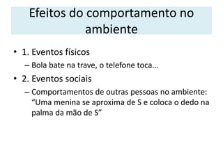 Efeitos do comportamento no
ambiente
• 1. Eventos físicos
– Bola bate na trave, o telefone toca...
• 2. Eventos sociais
– Comportamentos de outras pessoas no ambiente:
“Uma menina se aproxima de S e coloca o dedo na
palma da mão de S”
 