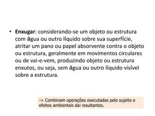 • Enxugar: considerando-se um objeto ou estrutura
com água ou outro líquido sobre sua superfície,
atritar um pano ou papel absorvente contra o objeto
ou estrutura, geralmente em movimentos circulares
ou de vai-e-vem, produzindo objeto ou estrutura
enxutos, ou seja, sem água ou outro líquido visível
sobre a estrutura.
-> Combinam operações executadas pelo sujeito e
efeitos ambientais daí resultantes.
 