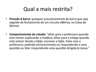 Qual a mais restrita?
• Pressão à barra: qualquer pressionamento da barra que seja
seguido de fechamento de um circuito elétrico, na Caixa de
Skinner.
• Comportamento de estudo: “olhar para a professora quando
esta estiver explicando a matéria; olhar para o colega quando
este estiver dando a lição; escrever a lição. Falar com a
professora, pedindo esclarecimento ou respondendo a uma
questão ou falar respondendo uma questão dirigida à classe.”
 