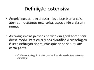 Definição ostensiva
• Aquela que, para expressarmos o que é uma coisa,
apenas mostramos essa coisa, associando a ela um
nome.
• As crianças e as pessoas na vida em geral aprendem
desse modo. Para os campos científico e tecnológico
é uma definição pobre, mas que pode ser útil até
certo ponto.
• O idioma português é este que está sendo usado para escrever
esta frase.
 