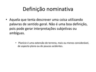 Definição nominativa
• Aquela que tenta descrever uma coisa utilizando
palavras de sentido geral. Não é uma boa definição,
pois pode gerar interpretações subjetivas ou
ambíguas.
• Planície é uma extensão de terreno, mais ou menos considerável,
de aspecto plano ou de poucos acidentes.
 